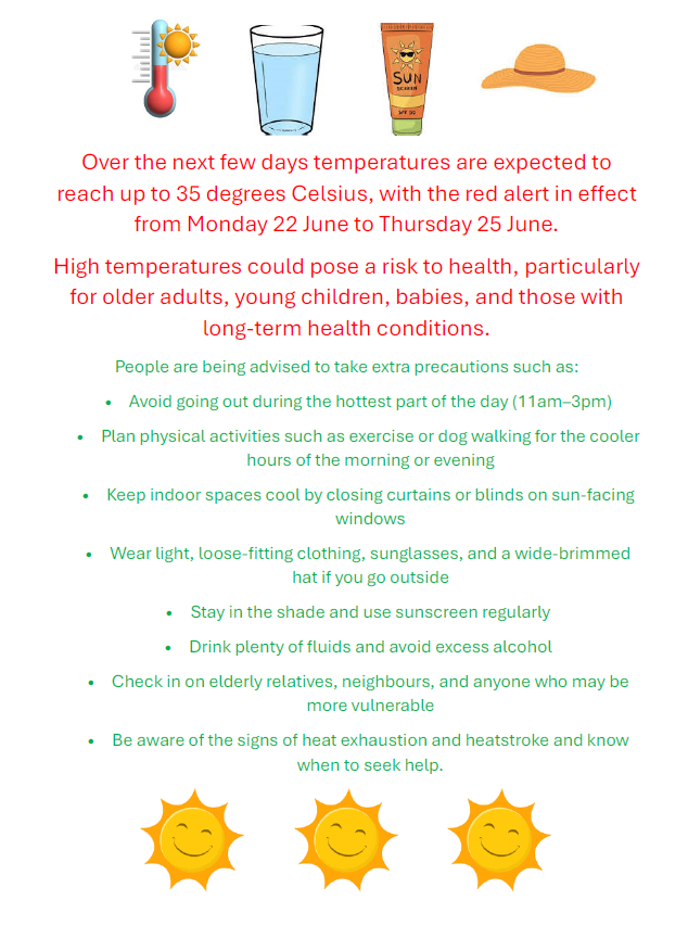 Over the next few days temperatures are expected to reach up to 35 degrees Celsius, with the red alert in eect from Monday 22 June to Thursday 25 June. High temperatures could pose a risk to health, particularly for older adults, young children, babies, and those with long-term health conditions. People are being advised to take extra precautions such as: • Avoid going out during the hottest part of the day (11am–3pm) • Plan physical activities such as exercise or dog walking for the cooler hours of the morning or evening • Keep indoor spaces cool by closing curtains or blinds on sun-facing windows • Wear light, loose-fitting clothing, sunglasses, and a wide-brimmed hat if you go outside • Stay in the shade and use sunscreen regularly • Drink plenty of fluids and avoid excess alcohol • Check in on elderly relatives, neighbours, and anyone who may be more vulnerable • Be aware of the signs of heat exhaustion and heatstroke and know when to seek help.