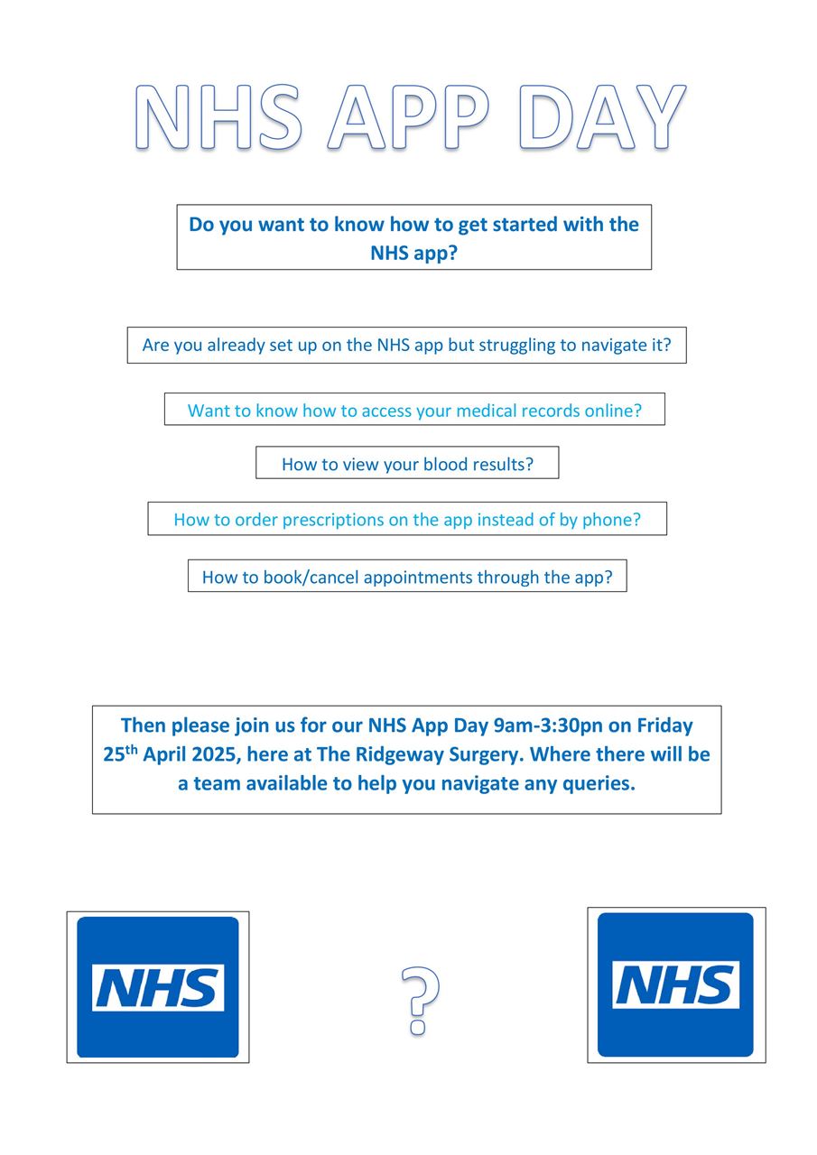NHS APP DAY. Do you want to know how to get started with the NHS App? Are you already set up on the NHS app but struggling to navigate it? Want to know how to access your medical records online? How to view your blood results? How to order prescriptions on the app instead of by phone? How to book/cancel appointments through the app? Then please join us for our NHS App Day 9am - 3:30pm on Friday 25th April 2025, here are the Ridgeway Surgery. Where there will be a team available to help you navigate any queries. 